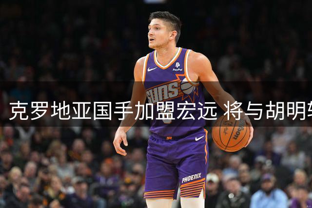 克罗地亚国手加盟宏远 将与胡明轩组成欧洲双枪