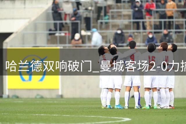 哈兰德双响破门 曼城客场2-0力擒欧冠双冠王波尔图